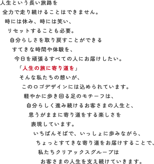 人生という長い旅路を全力で走り続けることはできません。時には休み、時には笑い、リセットすることも必要。自分らしさを取り戻すことができるすてきな時間や体験を、今日を頑張るすべての人にお届けしたい。「人生の旅に寄り道を」そんな私たちの想いが、このロゴデザインには込められています。軽やかに歩き回る足のモチーフは、自分らしく進み続けるお客さまの人生と、思うがままに寄り道をする楽しさを表現しています。いちばんそばで、いっしょに歩みながら、ちょっとすてきな寄り道をお届けすることで、私たちクリアックスグループはお客さまの人生を支え続けていきます。